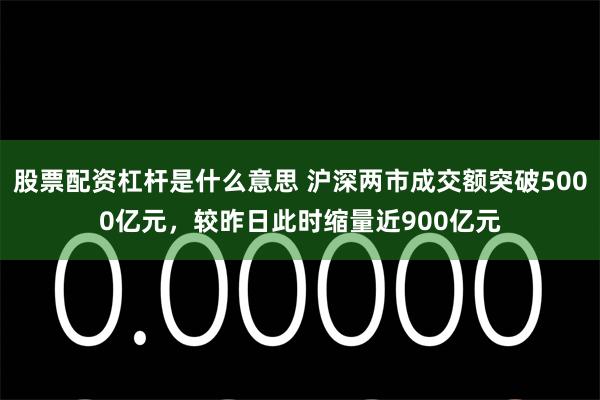 股票配资杠杆是什么意思 沪深两市成交额突破5000亿元，较昨日此时缩量近900亿元