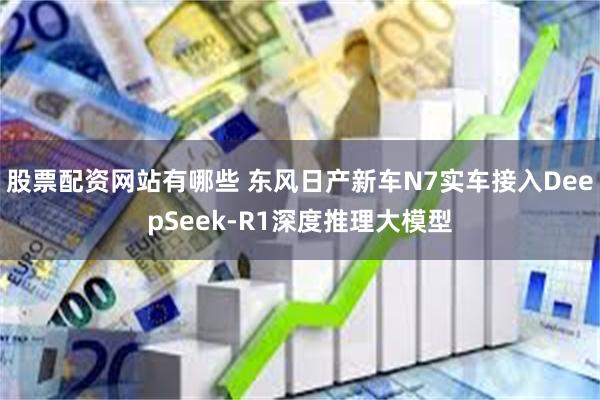 股票配资网站有哪些 东风日产新车N7实车接入DeepSeek-R1深度推理大模型