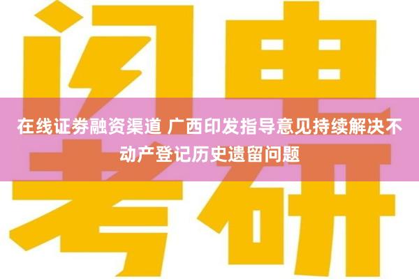 在线证劵融资渠道 广西印发指导意见持续解决不动产登记历史遗留问题