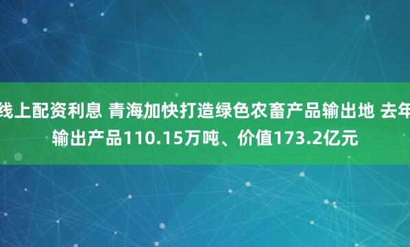 线上配资利息 青海加快打造绿色农畜产品输出地 去年输出产品110.15万吨、价值173.2亿元