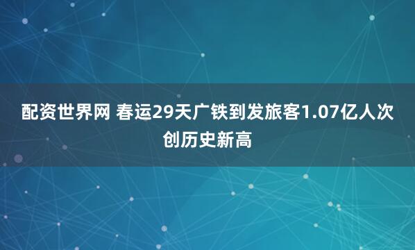 配资世界网 春运29天广铁到发旅客1.07亿人次创历史新高