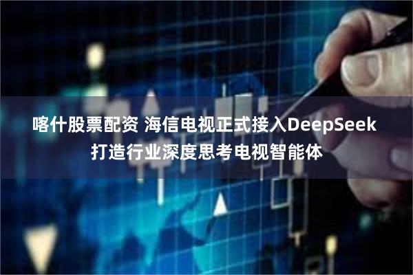 喀什股票配资 海信电视正式接入DeepSeek 打造行业深度思考电视智能体