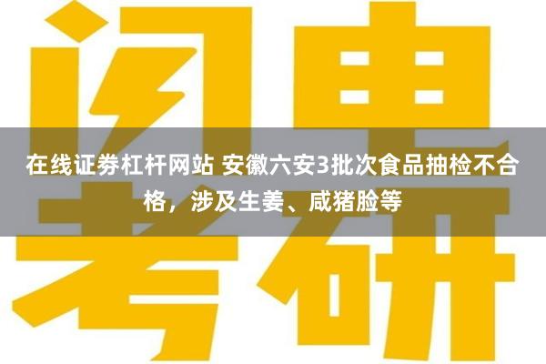 在线证劵杠杆网站 安徽六安3批次食品抽检不合格，涉及生姜、咸猪脸等