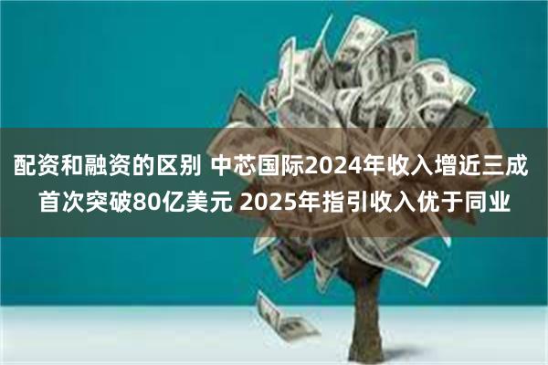 配资和融资的区别 中芯国际2024年收入增近三成 首次突破80亿美元 2025年指引收入优于同业