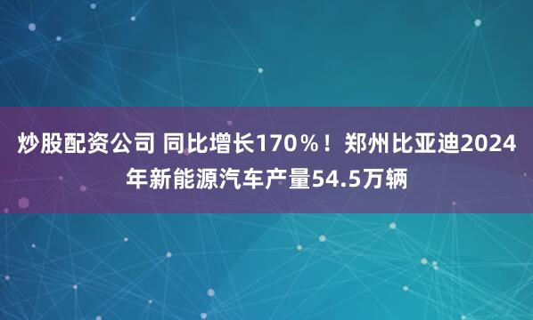 炒股配资公司 同比增长170％！郑州比亚迪2024年新能源汽车产量54.5万辆