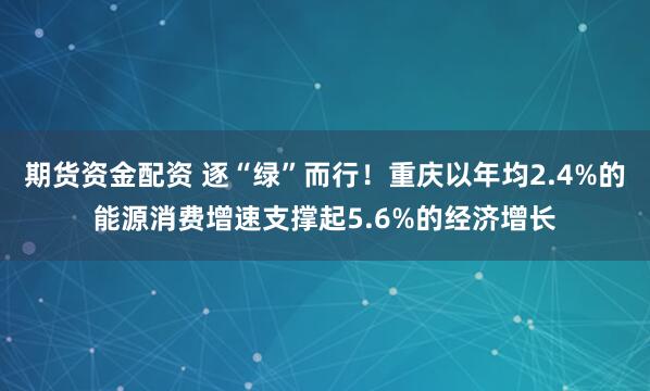 期货资金配资 逐“绿”而行！重庆以年均2.4%的能源消费增速支撑起5.6%的经济增长