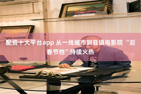 配资十大平台app 从一线城市到县镇电影院 “后春节档”持续火热