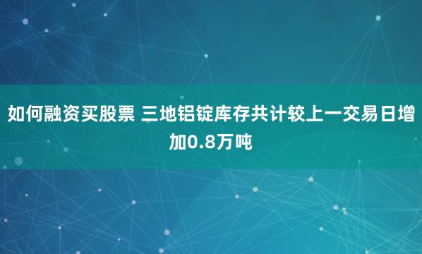 如何融资买股票 三地铝锭库存共计较上一交易日增加0.8万吨