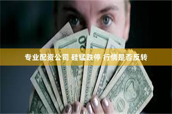 专业配资公司 硅锰跌停 行情是否反转