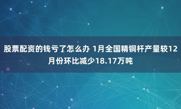 股票配资的钱亏了怎么办 1月全国精铜杆产量较12月份环比减少18.17万吨