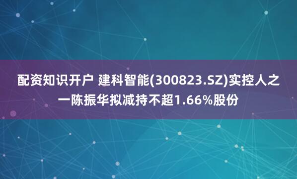 配资知识开户 建科智能(300823.SZ)实控人之一陈振华拟减持不超1.66%股份