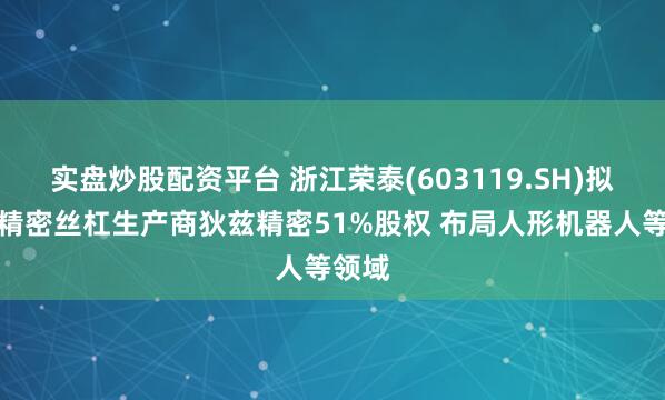 实盘炒股配资平台 浙江荣泰(603119.SH)拟获取精密丝杠生产商狄兹精密51%股权 布局人形机器人等领域