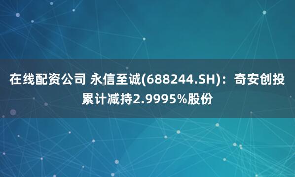 在线配资公司 永信至诚(688244.SH)：奇安创投累计减持2.9995%股份