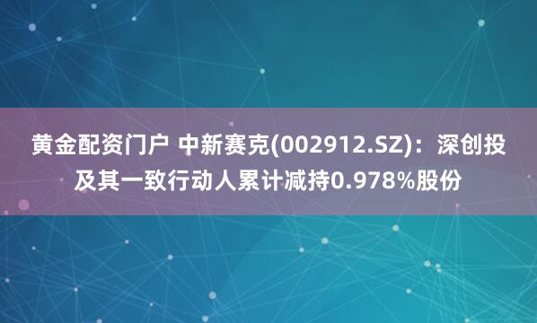 黄金配资门户 中新赛克(002912.SZ)：深创投及其一致行动人累计减持0.978%股份