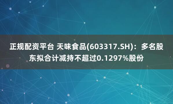 正规配资平台 天味食品(603317.SH)：多名股东拟合计减持不超过0.1297%股份