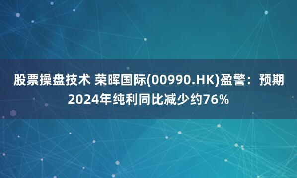 股票操盘技术 荣晖国际(00990.HK)盈警：预期2024年纯利同比减少约76%