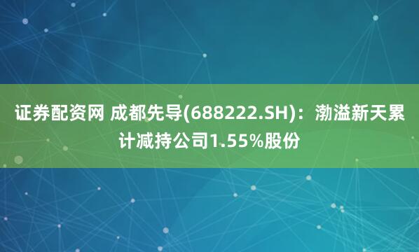 证券配资网 成都先导(688222.SH)：渤溢新天累计减持公司1.55%股份