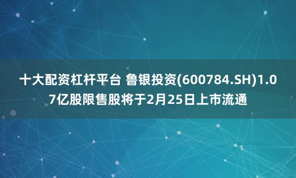 十大配资杠杆平台 鲁银投资(600784.SH)1.07亿股限售股将于2月25日上市流通