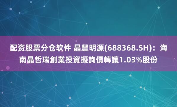 配资股票分仓软件 晶豐明源(688368.SH)：海南晶哲瑞創業投資擬詢價轉讓1.03%股份