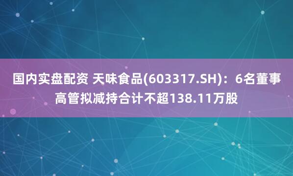 国内实盘配资 天味食品(603317.SH)：6名董事高管拟减持合计不超138.11万股