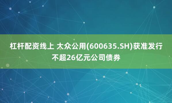 杠杆配资线上 大众公用(600635.SH)获准发行不超26亿元公司债券