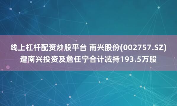 线上杠杆配资炒股平台 南兴股份(002757.SZ)遭南兴投资及詹任宁合计减持193.5万股