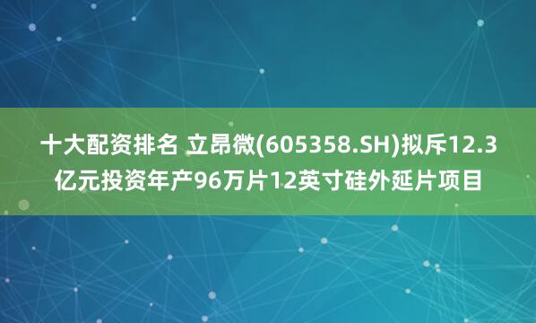 十大配资排名 立昂微(605358.SH)拟斥12.3亿元投资年产96万片12英寸硅外延片项目