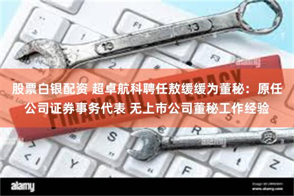 股票白银配资 超卓航科聘任敖缓缓为董秘：原任公司证券事务代表 无上市公司董秘工作经验