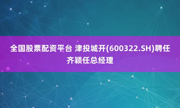 全国股票配资平台 津投城开(600322.SH)聘任齐颖任总经理