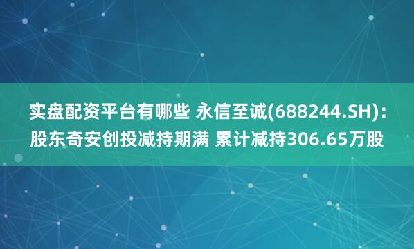 实盘配资平台有哪些 永信至诚(688244.SH)：股东奇安创投减持期满 累计减持306.65万股