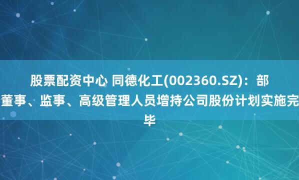 股票配资中心 同德化工(002360.SZ)：部分董事、监事、高级管理人员增持公司股份计划实施完毕