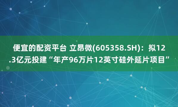 便宜的配资平台 立昂微(605358.SH)：拟12.3亿元投建“年产96万片12英寸硅外延片项目”