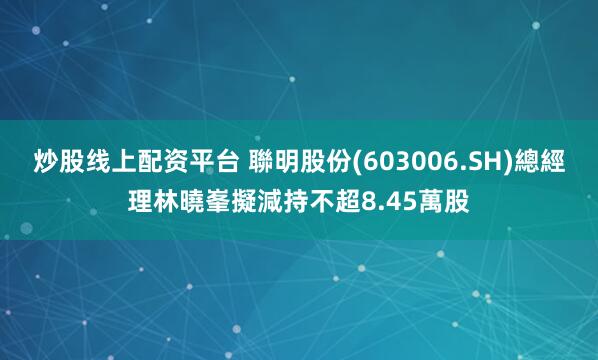 炒股线上配资平台 聯明股份(603006.SH)總經理林曉峯擬減持不超8.45萬股