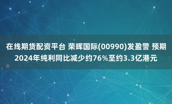 在线期货配资平台 荣晖国际(00990)发盈警 预期2024年纯利同比减少约76%至约3.3亿港元