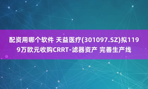 配资用哪个软件 天益医疗(301097.SZ)拟1199万欧元收购CRRT-滤器资产 完善生产线