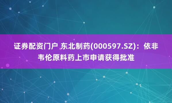 证券配资门户 东北制药(000597.SZ)：依非韦伦原料药上市申请获得批准