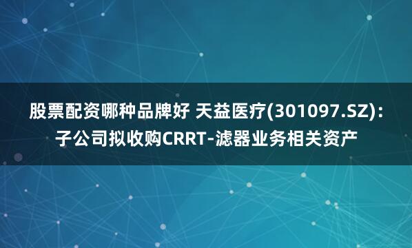 股票配资哪种品牌好 天益医疗(301097.SZ)：子公司拟收购CRRT-滤器业务相关资产