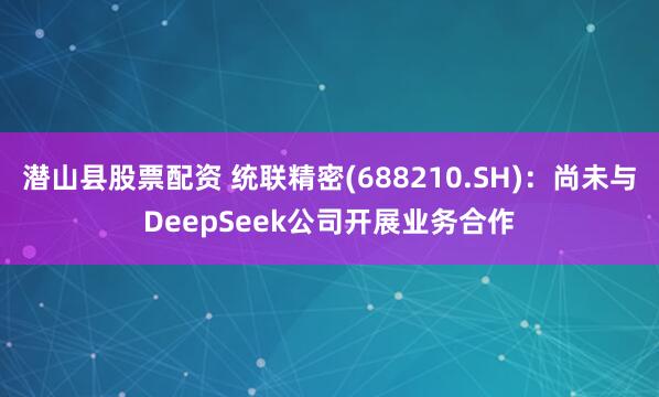 潜山县股票配资 统联精密(688210.SH)：尚未与DeepSeek公司开展业务合作