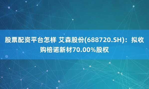 股票配资平台怎样 艾森股份(688720.SH)：拟收购棓诺新材70.00%股权