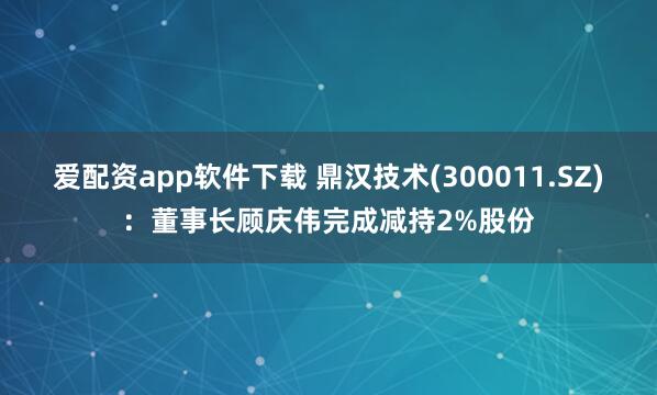 爱配资app软件下载 鼎汉技术(300011.SZ)：董事长顾庆伟完成减持2%股份