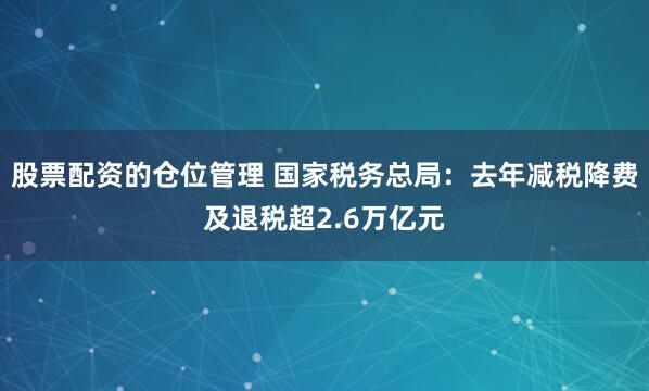 股票配资的仓位管理 国家税务总局：去年减税降费及退税超2.6万亿元