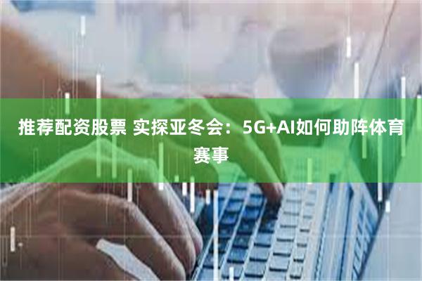 推荐配资股票 实探亚冬会：5G+AI如何助阵体育赛事