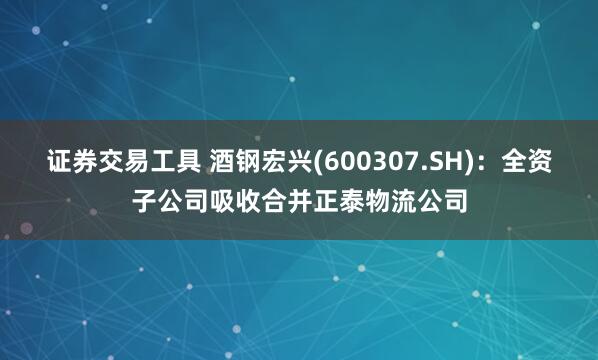 证券交易工具 酒钢宏兴(600307.SH)：全资子公司吸收合并正泰物流公司