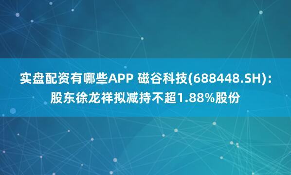 实盘配资有哪些APP 磁谷科技(688448.SH)：股东徐龙祥拟减持不超1.88%股份