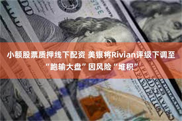 小额股票质押线下配资 美银将Rivian评级下调至“跑输大盘”因风险“堆积”