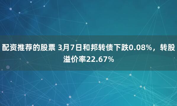 配资推荐的股票 3月7日和邦转债下跌0.08%，转股溢价率22.67%