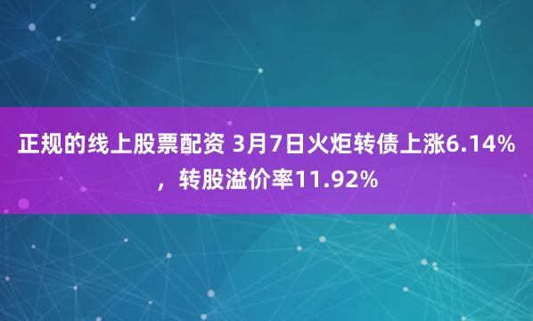 正规的线上股票配资 3月7日火炬转债上涨6.14%，转股溢价率11.92%