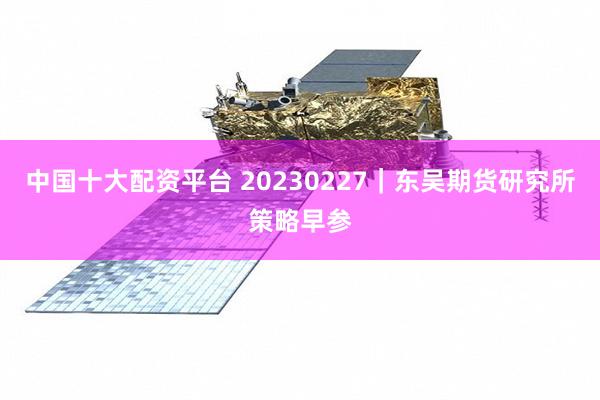 中国十大配资平台 20230227｜东吴期货研究所策略早参