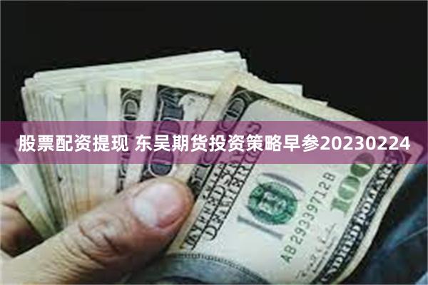 股票配资提现 东吴期货投资策略早参20230224