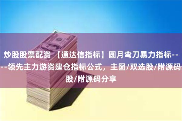 炒股股票配资 【通达信指标】圆月弯刀暴力指标--------领先主力游资建仓指标公式，主图/双选股/附源码分享